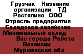 Грузчик › Название организации ­ ТД Растяпино, ООО › Отрасль предприятия ­ Складское хозяйство › Минимальный оклад ­ 15 000 - Все города Работа » Вакансии   . Мурманская обл.,Полярные Зори г.